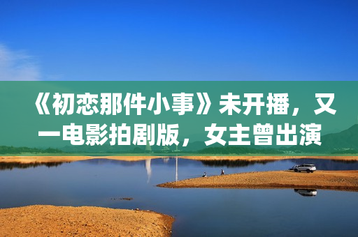 《初恋那件小事》未开播，又一电影拍剧版，女主曾出演《欢乐颂》(初恋那件小事主题曲)