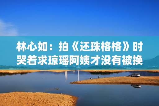 林心如：拍《还珠格格》时哭着求琼瑶阿姨才没有被换掉(林心如还演戏吗)