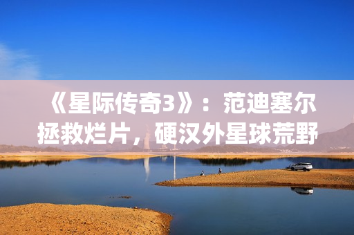 《星际传奇3》：范迪塞尔拯救烂片，硬汉外星球荒野求生(星际传奇3国语普通话)