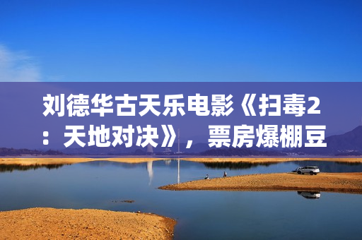 刘德华古天乐电影《扫毒2：天地对决》，票房爆棚豆瓣评分不高(刘德华古天乐电影)