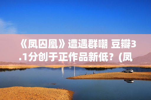 《凤囚凰》遭遇群嘲 豆瓣3.1分创于正作品新低？(凤囚凰什么乱七八糟的剧情啊)