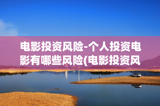 电影投资风险-个人投资电影有哪些风险(电影投资风险评估)