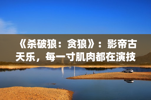 《杀破狼：贪狼》：影帝古天乐，每一寸肌肉都在演技(杀破狼贪狼结局太惨)