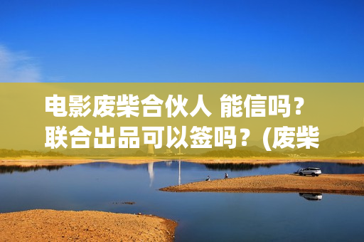电影废柴合伙人 能信吗？ 联合出品可以签吗？(废柴兄弟电影叫什么)