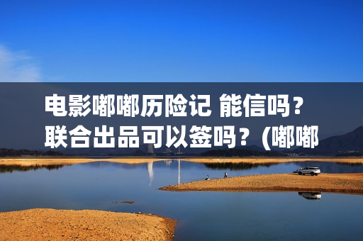 电影嘟嘟历险记 能信吗？ 联合出品可以签吗？(嘟嘟生活历险记)