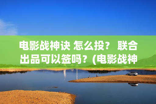 电影战神诀 怎么投？ 联合出品可以签吗？(电影战神诀2021)