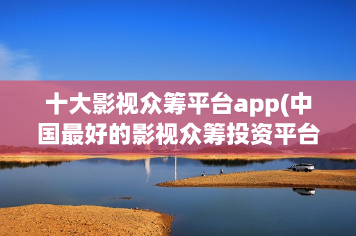十大影视众筹平台app(中国最好的影视众筹投资平台)