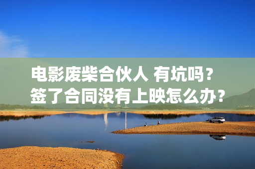 电影废柴合伙人 有坑吗？ 签了合同没有上映怎么办？(电影废柴合伙人免费观看)