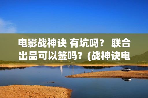 电影战神诀 有坑吗？ 联合出品可以签吗？(战神诀电影出品方)