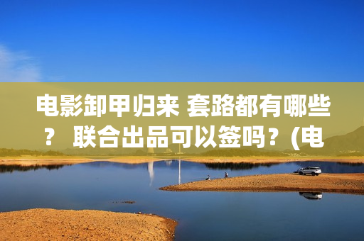 电影卸甲归来 套路都有哪些？ 联合出品可以签吗？(电影卸甲归来在线观看)