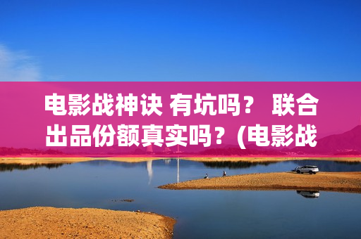 电影战神诀 有坑吗？ 联合出品份额真实吗？(电影战神诀进展)