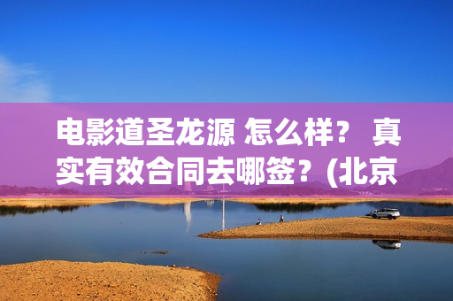 电影道圣龙源 怎么样？ 真实有效合同去哪签？(北京道圣龙源传媒公司正规吗)