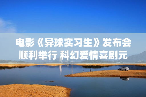 电影《异球实习生》发布会顺利举行 科幻爱情喜剧元素交织引期待(异星球电影)