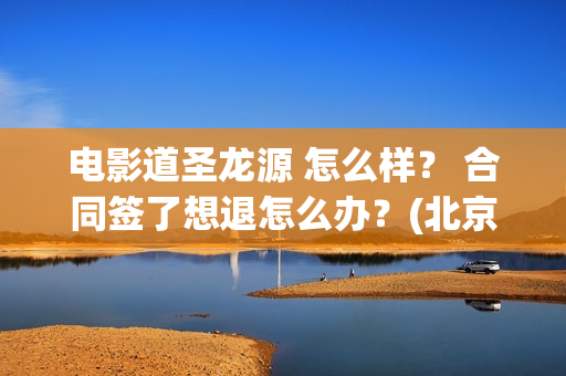电影道圣龙源 怎么样？ 合同签了想退怎么办？(北京道圣龙源传媒公司正规吗)
