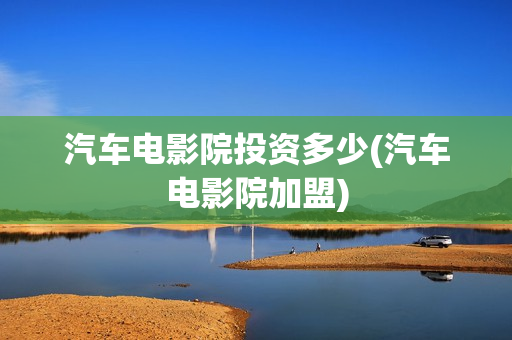 汽车电影院投资多少(汽车电影院加盟)