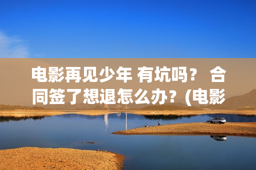 电影再见少年 有坑吗？ 合同签了想退怎么办？(电影再见少年结局是什么)