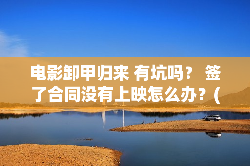 电影卸甲归来 有坑吗？ 签了合同没有上映怎么办？(卸甲归来上映宣传)