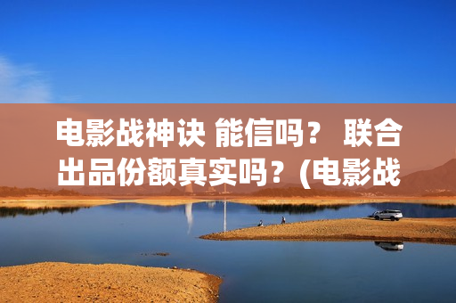 电影战神诀 能信吗？ 联合出品份额真实吗？(电影战神诀进展)