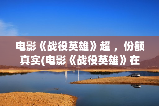 电影《战役英雄》超 ，份额真实(电影《战役英雄》在线看)