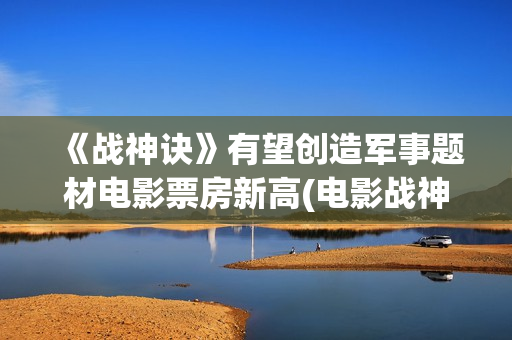 《战神诀》有望创造军事题材电影票房新高(电影战神诀进展情况)
