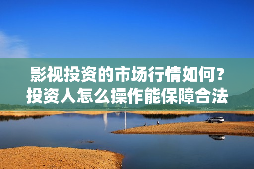 影视投资的市场行情如何？投资人怎么操作能保障合法权(投资影视行业的优势)