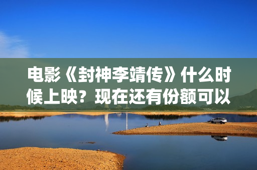 电影《封神李靖传》什么时候上映？现在还有份额可以投(封神之李靖传奇在线观看)
