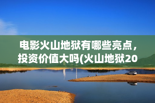 电影火山地狱有哪些亮点，投资价值大吗(火山地狱2021年能上映吗)