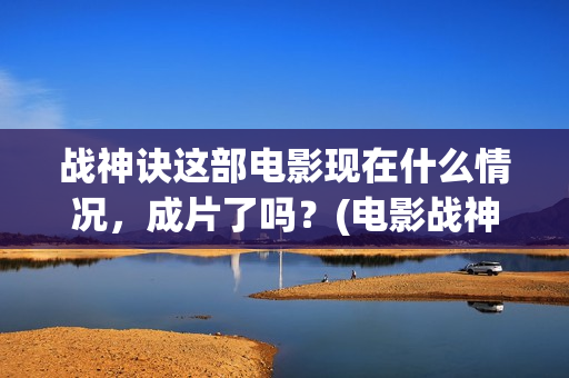 战神诀这部电影现在什么情况，成片了吗？(电影战神诀最新进展)