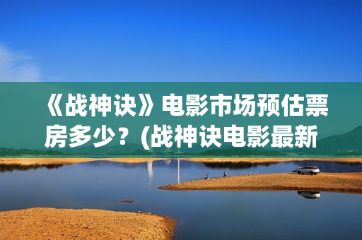 《战神诀》电影市场预估票房多少？(战神诀电影最新动态)