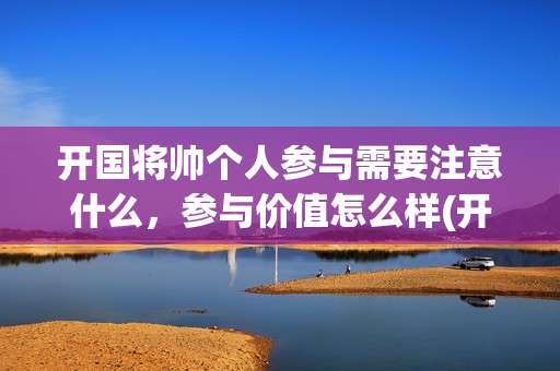 开国将帅个人参与需要注意什么，参与价值怎么样(开国将帅风采)