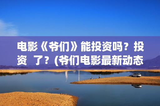 电影《爷们》能投资吗？投资  了？(爷们电影最新动态)