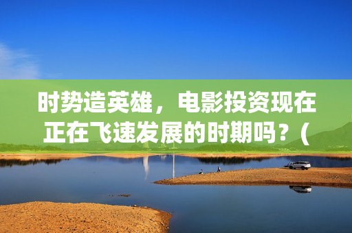 时势造英雄，电影投资现在正在飞速发展的时期吗？(时势造英雄含义)