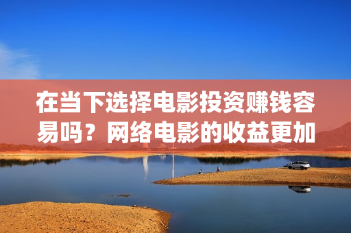 在当下选择电影投资赚钱容易吗？网络电影的收益更加可(在当下选择电影还是电视)