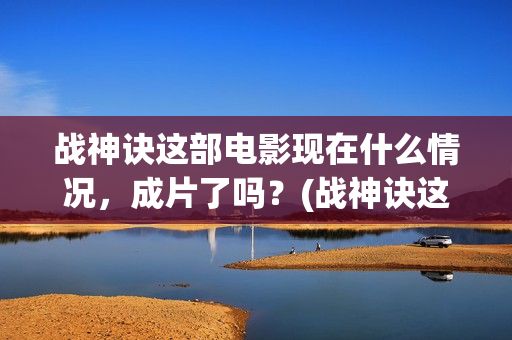 战神诀这部电影现在什么情况，成片了吗？(战神诀这部电影讲的什么)