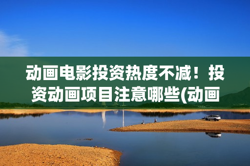 动画电影投资热度不减！投资动画项目注意哪些(动画电影投资大还是电影投资大)