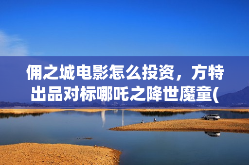 佣之城电影怎么投资，方特出品对标哪吒之降世魔童(佣之城电影解说)