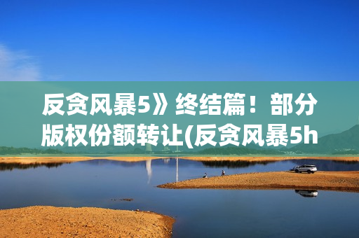 反贪风暴5》终结篇！部分版权份额转让(反贪风暴5hd)