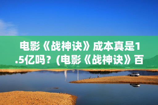 电影《战神诀》成本真是1.5亿吗？(电影《战神诀》百度百科)