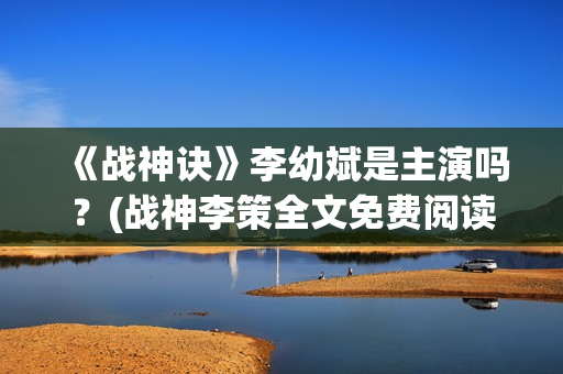 《战神诀》李幼斌是主演吗？(战神李策全文免费阅读无广告)