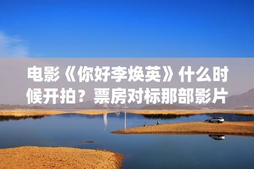 电影《你好李焕英》什么时候开拍？票房对标那部影片？(电影你好李焕之)