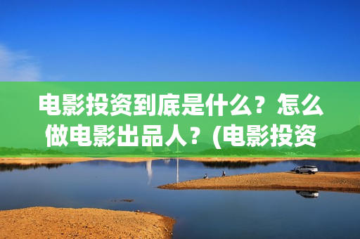电影投资到底是什么？怎么做电影出品人？(电影投资什么意思)