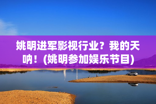 姚明进军影视行业？我的天呐！(姚明参加娱乐节目)