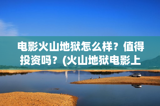 电影火山地狱怎么样？值得投资吗？(火山地狱电影上映时间)