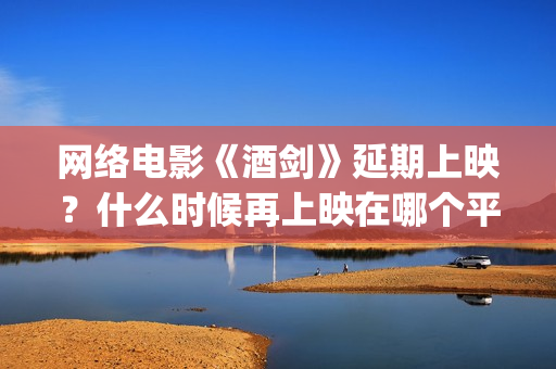 网络电影《酒剑》延期上映？什么时候再上映在哪个平台(酒剑电影完整极速播放)