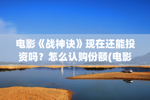 电影《战神诀》现在还能投资吗？怎么认购份额(电影《战神诀》什么时候上映)