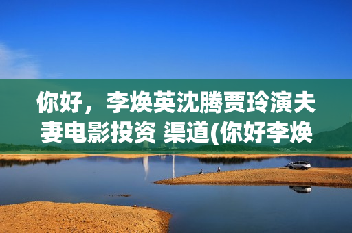 你好，李焕英沈腾贾玲演夫妻电影投资 渠道(你好李焕英沈腾舞台表演那段)
