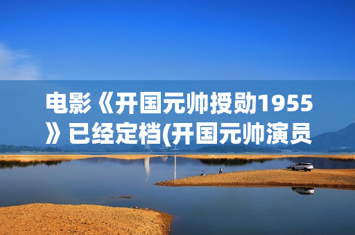 电影《开国元帅授勋1955》已经定档(开国元帅演员表)
