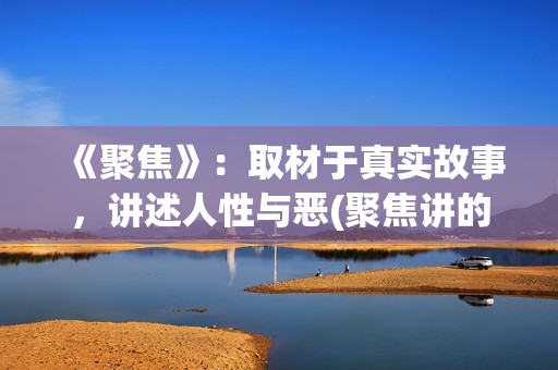 《聚焦》：取材于真实故事，讲述人性与恶(聚焦讲的是什么)