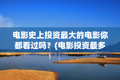 电影史上投资最大的电影你都看过吗？(电影投资最多的十部电影)
