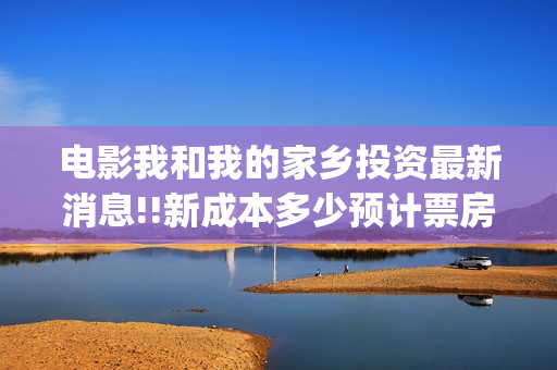 电影我和我的家乡投资最新消息!!新成本多少预计票房(电影我和我的家乡免费观看完整)